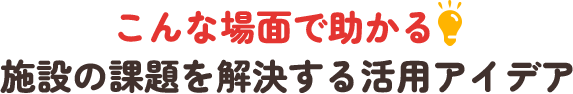 「こんな場面で助かる!」施設の課題を解決する活用アイデア