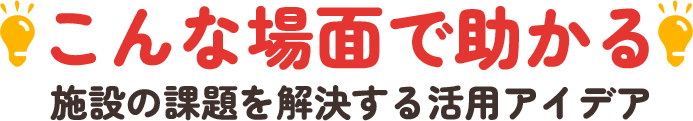 「こんな場面で助かる！」施設の課題を解決する活用アイデア